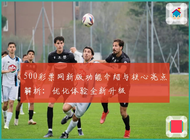 500彩票网新版功能介绍与核心亮点解析：优化体验全新升级