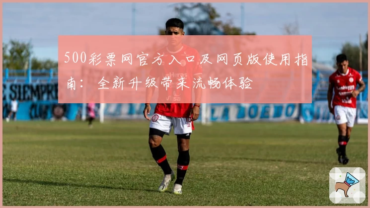 500彩票网官方入口及网页版使用指南：全新升级带来流畅体验