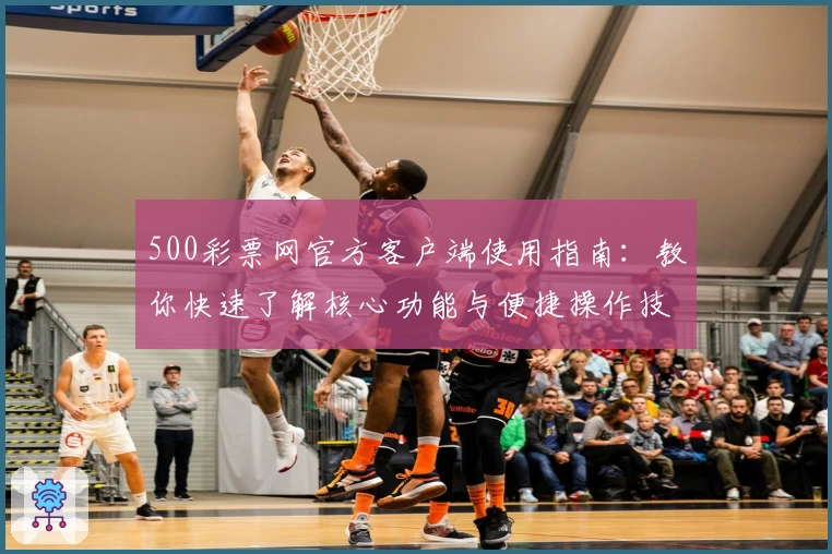 500彩票网官方客户端使用指南：教你快速了解核心功能与便捷操作技巧