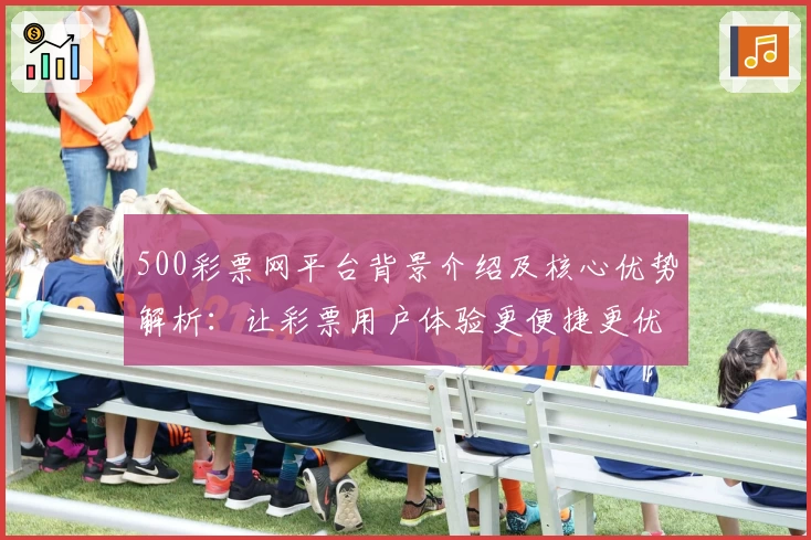 500彩票网平台背景介绍及核心优势解析：让彩票用户体验更便捷更优质
