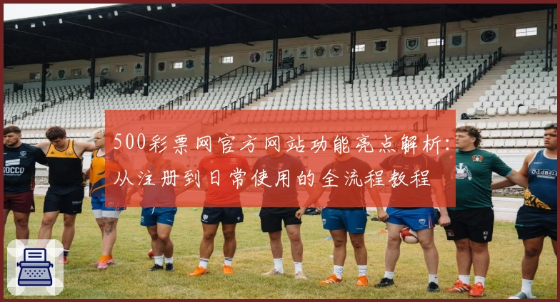 500彩票网官方网站功能亮点解析：从注册到日常使用的全流程教程