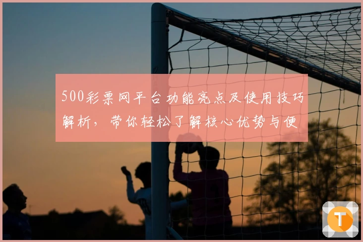500彩票网平台功能亮点及使用技巧解析，带你轻松了解核心优势与便捷操作体验